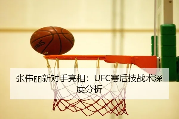 张伟丽新对手亮相：UFC赛后技战术深度分析