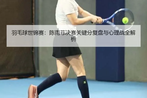 羽毛球世锦赛：陈雨菲决赛关键分复盘与心理战全解析