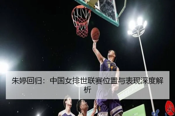 朱婷回归：中国女排世联赛位置与表现深度解析